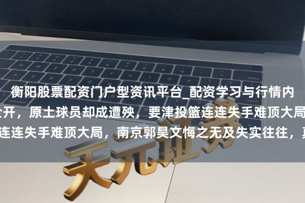 衡阳股票配资门户型资讯平台_配资学习与行情内容汇总 青岛外助火力全开，原土球员却成遭殃，要津投篮连连失手难顶大局，南京郭昊文悔之无及失实往往，真能带队？