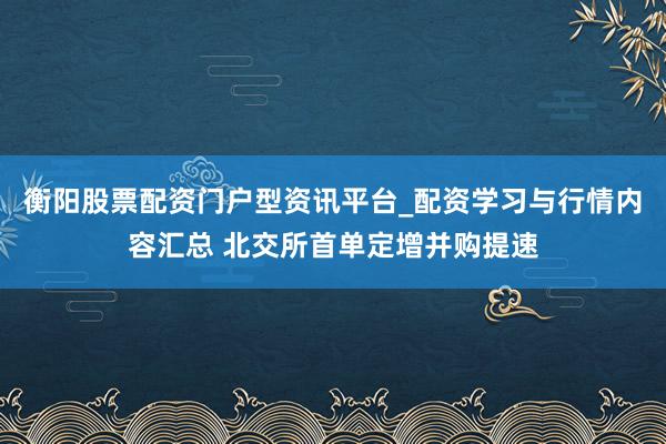 衡阳股票配资门户型资讯平台_配资学习与行情内容汇总 北交所首单定增并购提速