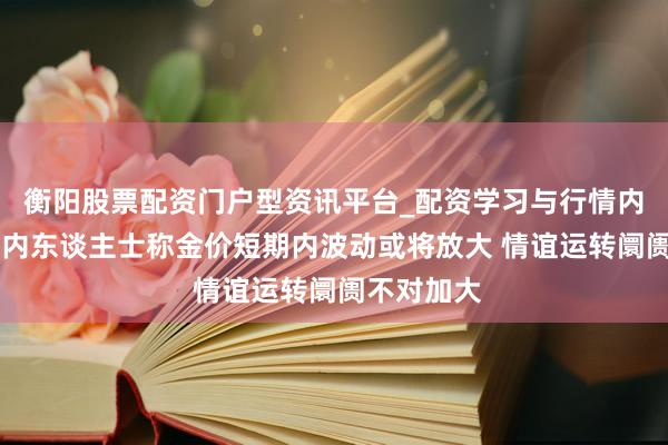 衡阳股票配资门户型资讯平台_配资学习与行情内容汇总 业内东谈主士称金价短期内波动或将放大 情谊运转阛阓不对加大