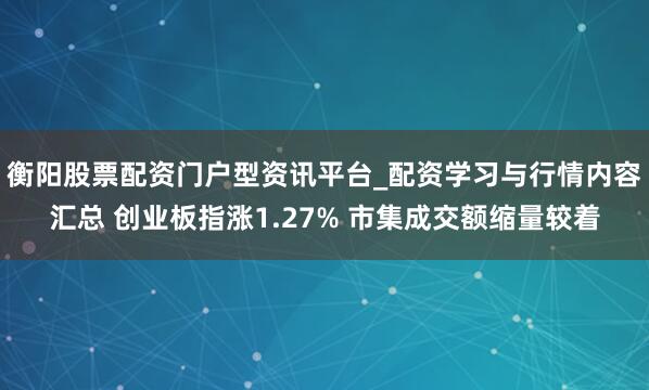 衡阳股票配资门户型资讯平台_配资学习与行情内容汇总 创业板指涨1.27% 市集成交额缩量较着