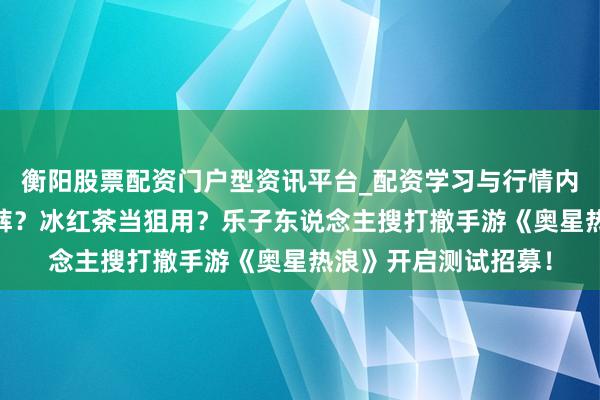 衡阳股票配资门户型资讯平台_配资学习与行情内容汇总 舔包出背带裤？冰红茶当狙用？乐子东说念主搜打撤手游《奥星热浪》开启测试招募！