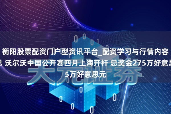 衡阳股票配资门户型资讯平台_配资学习与行情内容汇总 沃尔沃中国公开赛四月上海开杆 总奖金275万好意思元