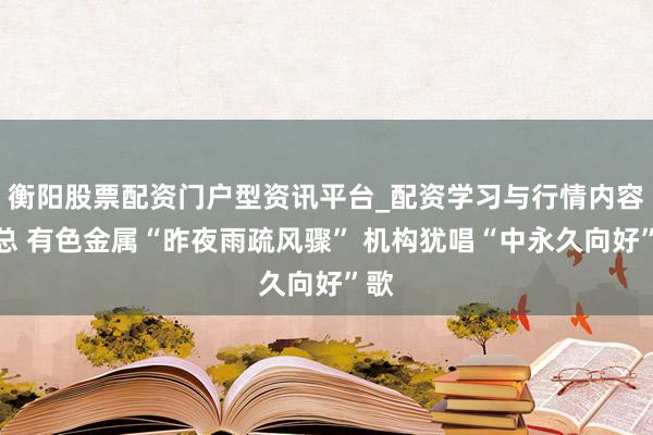 衡阳股票配资门户型资讯平台_配资学习与行情内容汇总 有色金属“昨夜雨疏风骤” 机构犹唱“中永久向好”歌
