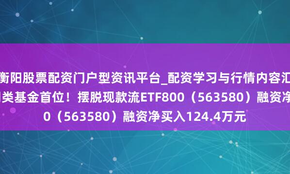衡阳股票配资门户型资讯平台_配资学习与行情内容汇总 融资榜丨居同类基金首位！摆脱现款流ETF800（563580）融资净买入124.4万元