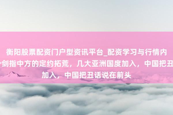 衡阳股票配资门户型资讯平台_配资学习与行情内容汇总 一个剑指中方的定约拓荒，几大亚洲国度加入，中国把丑话说在前头