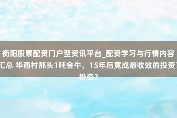 衡阳股票配资门户型资讯平台_配资学习与行情内容汇总 华西村那头1吨金牛，15年后竟成最收效的投资？