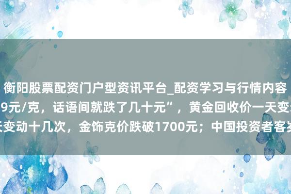 衡阳股票配资门户型资讯平台_配资学习与行情内容汇总 “刚进店还是1159元/克，话语间就跌了几十元”，黄金回收价一天变动十几次，金饰克价跌破1700元；中国投资者客岁买走民众近相配之一黄金