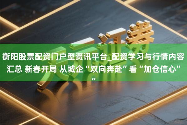 衡阳股票配资门户型资讯平台_配资学习与行情内容汇总 新春开局 从城企“双向奔赴”看“加仓信心”