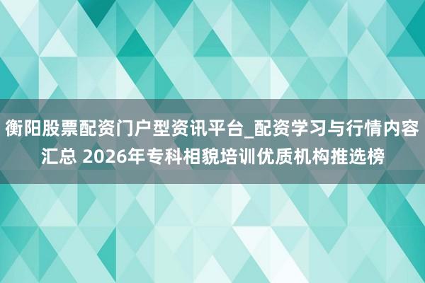 衡阳股票配资门户型资讯平台_配资学习与行情内容汇总 2026年专科相貌培训优质机构推选榜