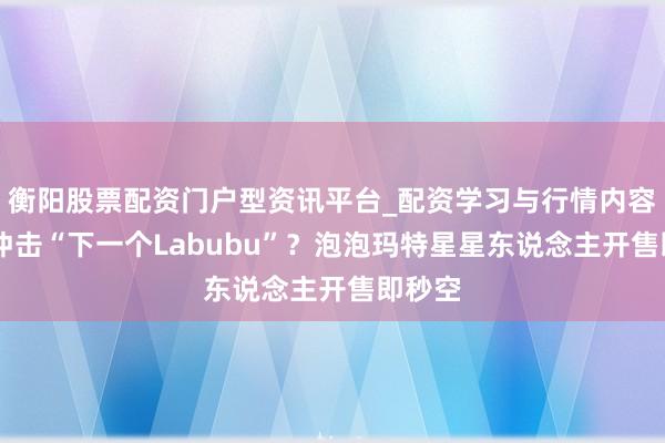 衡阳股票配资门户型资讯平台_配资学习与行情内容汇总 冲击“下一个Labubu”？泡泡玛特星星东说念主开售即秒空
