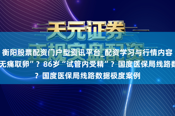 衡阳股票配资门户型资讯平台_配资学习与行情内容汇总 73岁“无痛取卵”？86岁“试管内受精”？国度医保局线路数据极度案例