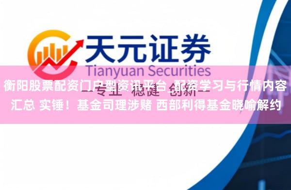 衡阳股票配资门户型资讯平台_配资学习与行情内容汇总 实锤！基金司理涉赌 西部利得基金晓喻解约