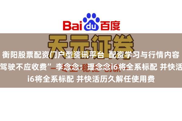 衡阳股票配资门户型资讯平台_配资学习与行情内容汇总 “高阶援助驾驶不应收费” 李念念：理念念i6将全系标配 并快活历久解任使用费