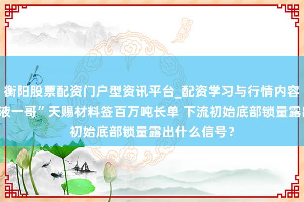 衡阳股票配资门户型资讯平台_配资学习与行情内容汇总 “电解液一哥”天赐材料签百万吨长单 下流初始底部锁量露出什么信号？