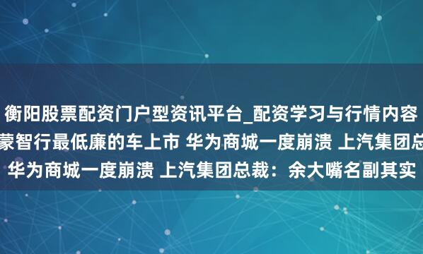 衡阳股票配资门户型资讯平台_配资学习与行情内容汇总 15.98万起！鸿蒙智行最低廉的车上市 华为商城一度崩溃 上汽集团总裁：余大嘴名副其实
