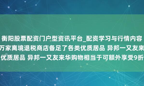 衡阳股票配资门户型资讯平台_配资学习与行情内容汇总 商务部：天下1.3万家离境退税商店备足了各类优质居品 异邦一又友来华购物相当于可额外享受9折优惠