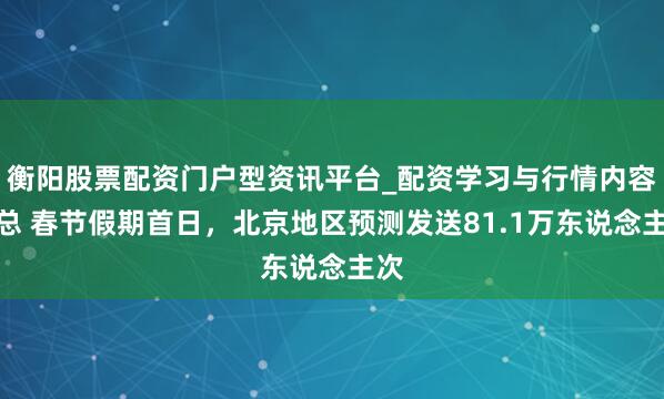 衡阳股票配资门户型资讯平台_配资学习与行情内容汇总 春节假期首日，北京地区预测发送81.1万东说念主次