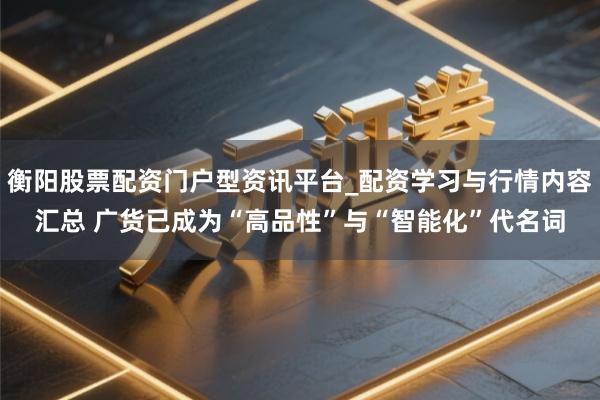 衡阳股票配资门户型资讯平台_配资学习与行情内容汇总 广货已成为“高品性”与“智能化”代名词