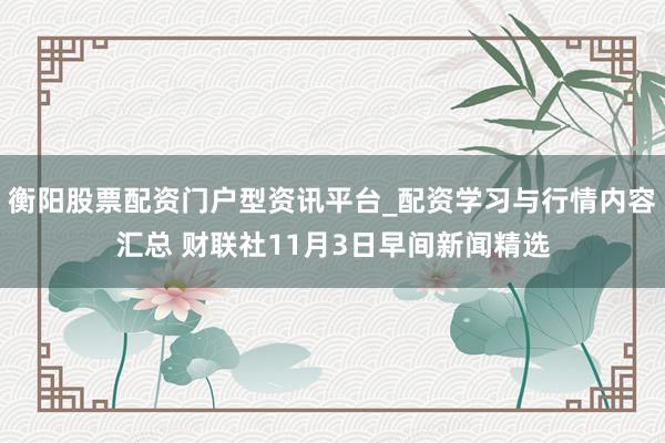 衡阳股票配资门户型资讯平台_配资学习与行情内容汇总 财联社11月3日早间新闻精选