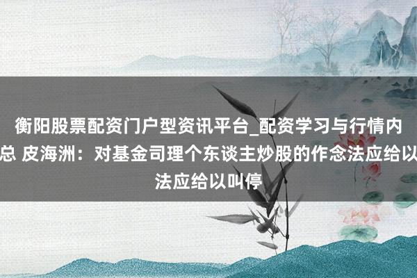 衡阳股票配资门户型资讯平台_配资学习与行情内容汇总 皮海洲：对基金司理个东谈主炒股的作念法应给以叫停