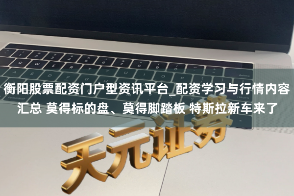 衡阳股票配资门户型资讯平台_配资学习与行情内容汇总 莫得标的盘、莫得脚踏板 特斯拉新车来了