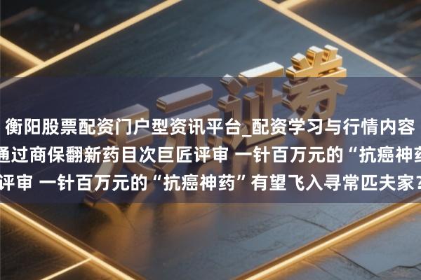 衡阳股票配资门户型资讯平台_配资学习与行情内容汇总 5款CAR-T产物通过商保翻新药目次巨匠评审 一针百万元的“抗癌神药”有望飞入寻常匹夫家？