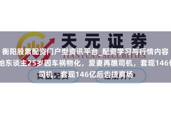 衡阳股票配资门户型资讯平台_配资学习与行情内容汇总 申通创始东谈主25岁因车祸物化，爱妻再醮司机，套现146亿后告捷离场