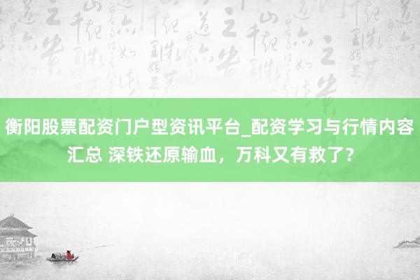 衡阳股票配资门户型资讯平台_配资学习与行情内容汇总 深铁还原输血，万科又有救了？