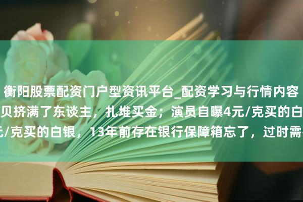 衡阳股票配资门户型资讯平台_配资学习与行情内容汇总 金价暴跌，深圳水贝挤满了东谈主，扎堆买金；演员自曝4元/克买的白银，13年前存在银行保障箱忘了，过时需补交7000多元