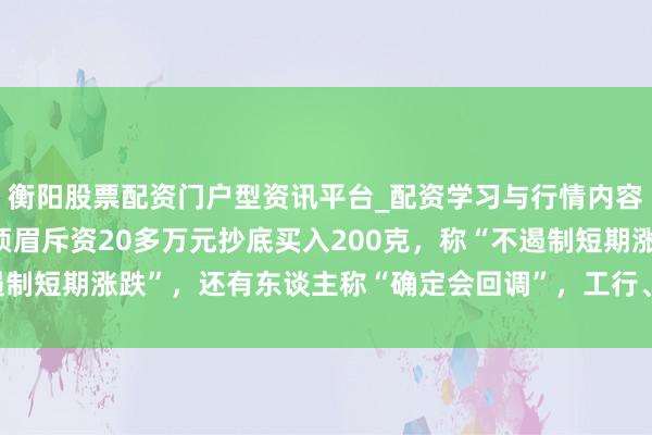 衡阳股票配资门户型资讯平台_配资学习与行情内容汇总 金价大跳水后，须眉斥资20多万元抄底买入200克，称“不遏制短期涨跌”，还有东谈主称“确定会回调”，工行、农行、交行公告