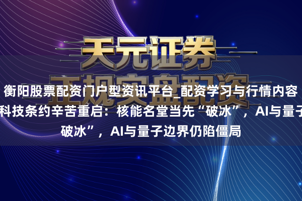 衡阳股票配资门户型资讯平台_配资学习与行情内容汇总 好意思英科技条约辛苦重启：核能名堂当先“破冰”，AI与量子边界仍陷僵局
