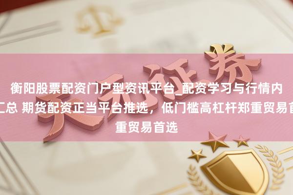 衡阳股票配资门户型资讯平台_配资学习与行情内容汇总 期货配资正当平台推选，低门槛高杠杆郑重贸易首选