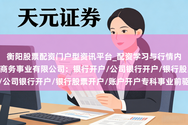 衡阳股票配资门户型资讯平台_配资学习与行情内容汇总 广银有名国际商务事业有限公司：银行开户/公司银行开户/银行股票开户/账户开户专科事业前驱者