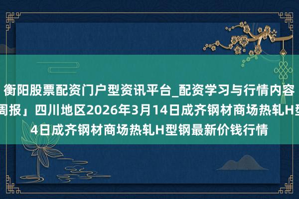 衡阳股票配资门户型资讯平台_配资学习与行情内容汇总 「盛世钢联周报」四川地区2026年3月14日成齐钢材商场热轧H型钢最新价钱行情