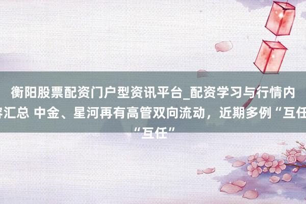 衡阳股票配资门户型资讯平台_配资学习与行情内容汇总 中金、星河再有高管双向流动，近期多例“互任”