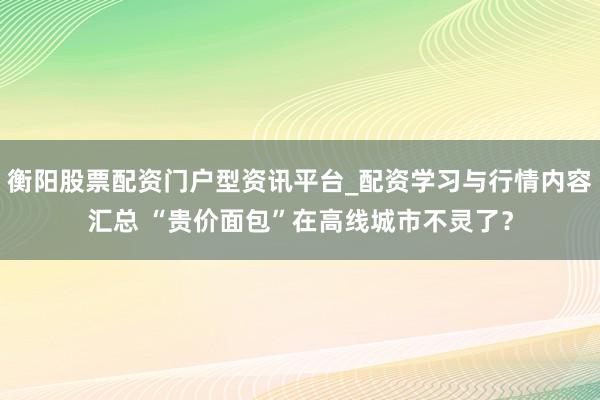 衡阳股票配资门户型资讯平台_配资学习与行情内容汇总 “贵价面包”在高线城市不灵了？