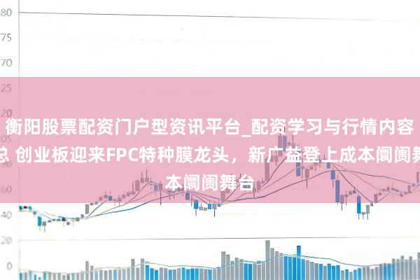 衡阳股票配资门户型资讯平台_配资学习与行情内容汇总 创业板迎来FPC特种膜龙头，新广益登上成本阛阓舞台