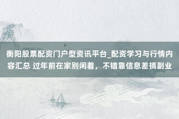 衡阳股票配资门户型资讯平台_配资学习与行情内容汇总 过年前在家别闲着，不错靠信息差搞副业