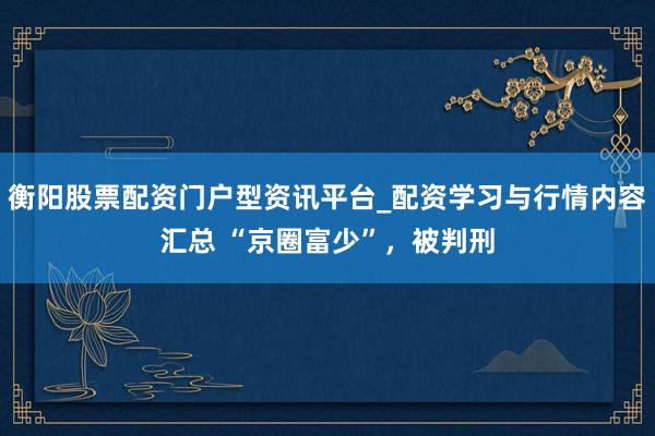 衡阳股票配资门户型资讯平台_配资学习与行情内容汇总 “京圈富少”，被判刑