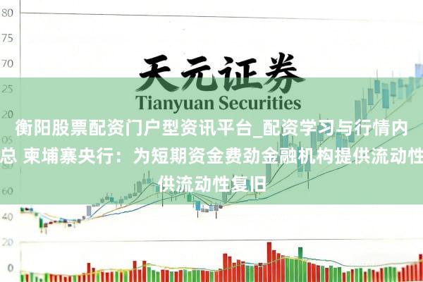 衡阳股票配资门户型资讯平台_配资学习与行情内容汇总 柬埔寨央行：为短期资金费劲金融机构提供流动性复旧