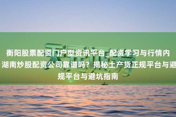 衡阳股票配资门户型资讯平台_配资学习与行情内容汇总 湖南炒股配资公司靠谱吗？揭秘土产货正规平台与避坑指南