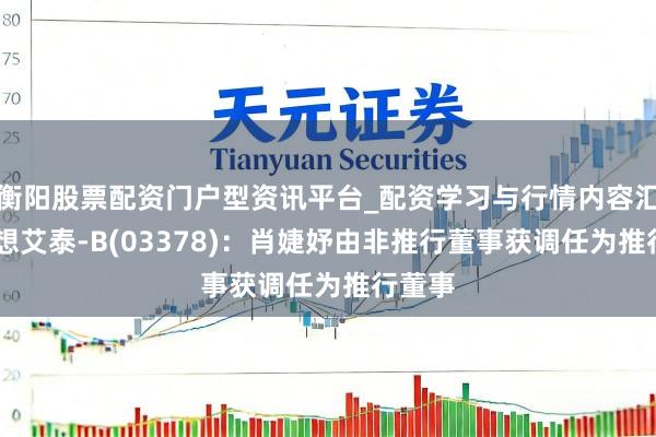衡阳股票配资门户型资讯平台_配资学习与行情内容汇总 翰想艾泰-B(03378)：肖婕妤由非推行董事获调任为推行董事