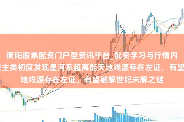 衡阳股票配资门户型资讯平台_配资学习与行情内容汇总 重磅！东谈主类初度发现星河系超高能天地线源存在左证，有望破解世纪未解之谜