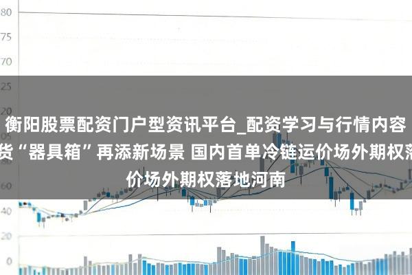 衡阳股票配资门户型资讯平台_配资学习与行情内容汇总 期货“器具箱”再添新场景 国内首单冷链运价场外期权落地河南