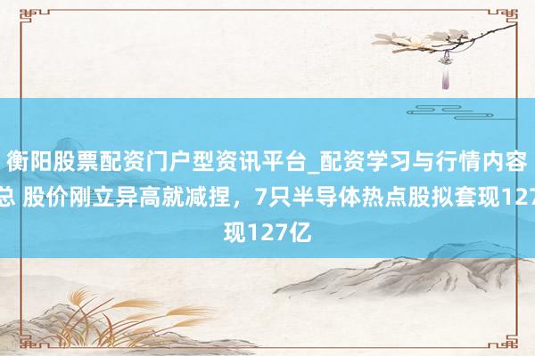 衡阳股票配资门户型资讯平台_配资学习与行情内容汇总 股价刚立异高就减捏，7只半导体热点股拟套现127亿