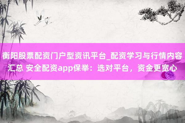 衡阳股票配资门户型资讯平台_配资学习与行情内容汇总 安全配资app保举：选对平台，资金更宽心