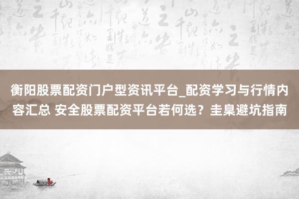 衡阳股票配资门户型资讯平台_配资学习与行情内容汇总 安全股票配资平台若何选？圭臬避坑指南