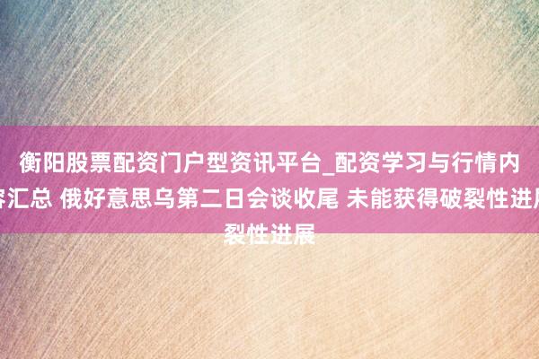 衡阳股票配资门户型资讯平台_配资学习与行情内容汇总 俄好意思乌第二日会谈收尾 未能获得破裂性进展