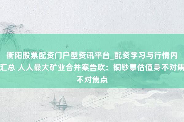 衡阳股票配资门户型资讯平台_配资学习与行情内容汇总 人人最大矿业合并案告吹：铜钞票估值身不对焦点