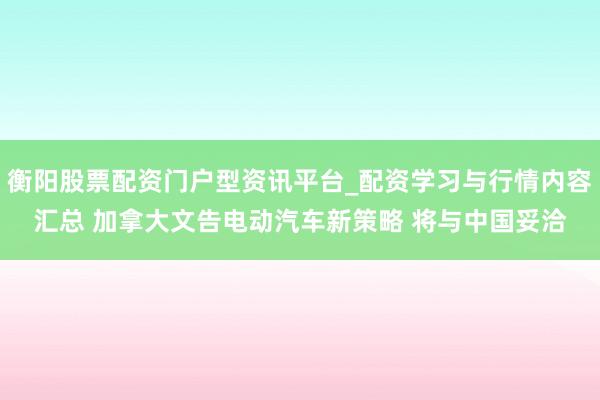 衡阳股票配资门户型资讯平台_配资学习与行情内容汇总 加拿大文告电动汽车新策略 将与中国妥洽